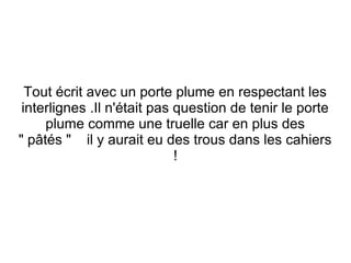 Tout écrit avec un porte plume en respectant les
interlignes .Il n'était pas question de tenir le porte
plume comme une truelle car en plus des
" pâtés " il y aurait eu des trous dans les cahiers
!

 