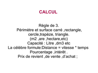 CALCUL
Règle de 3.
Périmètre et surface carré ,rectangle,
cercle,trapèze, triangle.
(m2 ,are ,hectare,etc)
Capacité : Litre ,dm3 etc
La célèbre formule:Distance = vitesse * temps
Pourcentage ,intérêt .
Prix de revient ,de vente ,d’achat ;

 