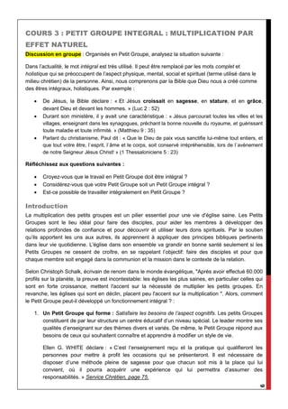 9
COURS 3 : PETIT GROUPE INTEGRAL : MULTIPLICATION PAR
EFFET NATUREL
Discussion en groupe : Organisés en Petit Groupe, analysez la situation suivante :
Dans l’actualité, le mot intégral est très utilisé. Il peut être remplacé par les mots complet et
holistique qui se préoccupent de l’aspect physique, mental, social et spirituel (terme utilisé dans le
milieu chrétien) de la personne. Ainsi, nous comprenons par la Bible que Dieu nous a créé comme
des êtres intégraux, holistiques. Par exemple :
 De Jésus, la Bible déclare : « Et Jésus croissait en sagesse, en stature, et en grâce,
devant Dieu et devant les hommes. » (Luc 2 : 52)
 Durant son ministère, il y avait une caractéristique : « Jésus parcourait toutes les villes et les
villages, enseignant dans les synagogues, prêchant la bonne nouvelle du royaume, et guérissant
toute maladie et toute infirmité. » (Matthieu 9 : 35)
 Parlant du christianisme, Paul dit : « Que le Dieu de paix vous sanctifie lui-même tout entiers, et
que tout votre être, l`esprit, l`âme et le corps, soit conservé irrépréhensible, lors de l`avènement
de notre Seigneur Jésus Christ! » (1 Thessaloniciens 5 : 23)
Réfléchissez aux questions suivantes :
 Croyez-vous que le travail en Petit Groupe doit être intégral ?
 Considérez-vous que votre Petit Groupe soit un Petit Groupe intégral ?
 Est-ce possible de travailler intégralement en Petit Groupe ?
Introduction
La multiplication des petits groupes est un pilier essentiel pour une vie d'église saine. Les Petits
Groupes sont le lieu idéal pour faire des disciples, pour aider les membres à développer des
relations profondes de confiance et pour découvrir et utiliser leurs dons spirituels. Par le soutien
qu’ils apportent les uns aux autres, ils apprennent à appliquer des principes bibliques pertinents
dans leur vie quotidienne. L'église dans son ensemble va grandir en bonne santé seulement si les
Petits Groupes ne cessent de croître, en se rappelant l’objectif: faire des disciples et pour que
chaque membre soit engagé dans la communion et la mission dans le contexte de la relation.
Selon Christoph Schalk, écrivain de renom dans le monde évangélique, "Après avoir effectué 60.000
profils sur la planète, la preuve est incontestable: les églises les plus saines, en particulier celles qui
sont en forte croissance, mettent l'accent sur la nécessité de multiplier les petits groupes. En
revanche, les églises qui sont en déclin, placent peu l'accent sur la multiplication ". Alors, comment
le Petit Groupe peut-il développé un fonctionnement intégral ? :
1. Un Petit Groupe qui forme : Satisfaire les besoins de l’aspect cognitifs. Les petits Groupes
constituent de par leur structure un centre éducatif d’un niveau spécial. Le leader montre ses
qualités d’enseignant sur des thèmes divers et variés. De même, le Petit Groupe répond aux
besoins de ceux qui souhaitent connaître et apprendre à modifier un style de vie.
Ellen G. WHITE déclare : « C’est l’enseignement reçu et la pratique qui qualifieront les
personnes pour mettre à profit les occasions qui se présenteront. Il est nécessaire de
disposer d’une méthode pleine de sagesse pour que chacun soit mis à la place qui lui
convient, où il pourra acquérir une expérience qui lui permettra d’assumer des
responsabilités. » Service Chrétien, page 75.
 