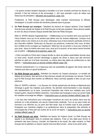 10
« Un grand nombre seraient disposés à travailler si on leur montrait comment ils doivent s’y
prendre. Il faut les instruire et les encourager. […]Un seul exemple a plus de valeur que
beaucoup de préceptes.» Ministère de la guérison, page 123.
Finalement, le Petit Groupe peut développer cette manière harmonieuse et efficace
d’enseigner vu le petit nombre de membres présents dans le groupe.
2. Un Petit Groupe qui enseigne : Satisfaire les besoins de l’aspect spirituel. C'est l’objectif
final de toute activité de l’Eglise et le Petit Groupe ne fait pas exception. Nous devons exalter
le nom de Jésus à travers chaque activité faite dans les Petits Groupes.
Ellen G. WHITE déclare magistralement : « Réfléchissez sur la manière dont vous pourrez le
mieux éclairer ceux qui ne se sentent pas attirés vers les choses religieuses. Lorsque vous
rendez visite à vos voisins et à vos amis, intéressez-vous à leurs besoins spirituels comme à
leur bien-être matériel. Parlez-leur du Sauveur qui pardonne; invitez-les chez vous, et lisez-
leur la Bible et les ouvrages qui l’expliquent. Dites-leur de se joindre à vous pour chanter et
pour prier. Jésus lui-même sera avec vous, ainsi qu’il l’a promis, et les cœurs seront touchés
par sa grâce. » Ministère de la guérison, page 126.
« Faire connaître le Christ dans chaque famille ou dans de petites assemblées réunies dans
un local privé, réussit souvent davantage à gagner les âmes à Jésus que des sermons
prêchés en plein air à la foule mouvante, ou même dans des salles de conférences ou des
églises. » Instructions pour un service chrétien effectif, page 150.
Vraiment extraordinaire ! Il y a beaucoup plus de possibilités de gagner des âmes dans les
maisons que dans un grand auditorium.
3. Un Petit Groupe qui guérit : Satisfaire les besoins de l’aspect physiques. La société est
fatigué de la théorie, des sermons et des discours remplis de promesses non tenues. C'est là
que le Petit Groupe doit montrer sa différence. Nous sommes appelés à faire ce que nous
prêchons.
Ellen G. WHITE a déclaré : « Le Sauveur du monde passait plus de temps et dépensait plus
d’énergie à guérir les malades qu’à prêcher. Sa dernière recommandation à ses disciples,
ses représentants sur la terre, concernait l’imposition des mains aux malades pour qu’ils
fussent guéris. Quand le Maître reviendra, il accordera ses louanges à ceux qui auront visité
les malades et soulagé les affligés. » Instructions pour un service chrétien effectif, page 162
« J’ai reçu des instructions pour encourager l’ouverture de cours de cuisine dans tous les
endroits où a été entreprise une œuvre missionnaire médicale. Tout ce qui peut inciter les
hommes à se réformer sur ce point doit être tenté. Que la lumière luise le plus possible.
Enseignez aux membres d’église à se perfectionner dans la préparation des aliments et
encouragez-les à faire part aux autres de ce qu’ils ont appris. » Instructions pour un service
chrétien effectif, page 75
4. Un Petit Groupe qui aime : Satisfaire les besoin de l’aspect social. Le Petit Groupe est
appelé à se développer dans le contexte des relations. C’est un lieu idéal pour former et
entretenir des liens d’amour, d’amitié, de fraternité et de travail. De cette manière, le Petit
Groupe sert à satisfaire un besoin naturel chez tout être humain : aimer et se sentir aimé.
 