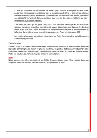 11
« Ceux qui se replient sur eux-mêmes, ne voulant pas s’unir aux autres pour leur être utiles,
perdent de nombreuses bénédictions, car, le contact mutuel affine et polit, et les relations
sociales offrent l’occasion de faire des connaissances, de contracter des amitiés, qui créent
une atmosphère d’unité et d’amour, agréable aux yeux de Dieu et des habitants du ciel. »
Messages à la jeunesse, page 403
« En particulier, ceux qui ont goûté l’amour du Christ devraient développer en eux le don des
relations humaines, ce qui leur permettrait de gagner des âmes à leur Sauveur. […]En tous
temps et en tous lieux, Jésus manifestait un intérêt compatissant pour la famille humaine et
la lumière d’une piété joyeuse émanait de sa personne.» Foyer chrétien, page 443.
Les relations humaines se cultivent mieux dans les Petits Groupes grâce au faible nombre
d’interactions possibles.
Conclusion
En étant un groupe intégral, les Petits Groupes expérimentent une multiplication naturelle. Pour que
les brebis donnent plus de "laine" et "plus de moutons", le pasteur doit les nourrir et prendre soin
d'elles (les conduire au vert pâturage), c'est le travail que vous devez accomplir en tant que leader.
Paître les moutons de manière intégrale afin qu’ils se multiplient.
DEFI
Nous sommes des êtres complets et les Petits Groupes doivent viser l’être humain dans son
intégralité. Nous ne sommes pas des numéros. Acceptez-vous le défi ?
 