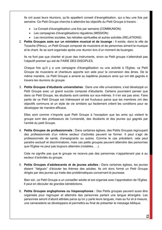 13
Ils ont aussi leurs réunions, qu’ils appellent conseil d’évangélisation, qui a lieu une fois par
semaine. Ce Petit Groupe cherche à atteindre les objectifs du Petit Groupe à travers :
 Le Conseil d’évangélisation une fois par semaine (COMMUNION)
 Les campagnes d’évangélisations régulières (MISSION)
 Les rencontres sociales, les retraites spirituelles et autres activités (RELATIONS)
2. Petits Groupes axés sur un ministère musical et de louange : Il existe, dans la ville de
Tocache (Pérou), un Petit Groupe composé de musiciens et de personnes aimant la musique
et le chant. Ils se sont organisés après une réunion lors d’un moment de louanges.
Ils ne font pas que chanter et jouer des instruments, sinon ce Petit groupe n’atteindrait pas
l’objectif premier qui est de FAIRE DES DISCIPLES.
Chaque fois qu’il y a une campagne d’évangélisation ou une activité à l’Eglise, ce Petit
Groupe de musiciens et chanteurs apporte son aide pour la conversion des âmes. De la
même manière, ce Petit Groupe a amené au baptême plusieurs amis qui ont été gagnés à
travers les réunions du groupe.
3. Petits Groupes d’étudiants universitaires : Dans une ville universitaire, s’est développé un
Petit Groupe avec un grand succès composé d’étudiants. Certains pourraient penser que
dans ce Petit Groupe, les étudiants sont centrés sur eux-mêmes. Il n’en est pas ainsi. Faire
partie de ce Petit Groupe est intéressant et est fructueux parce que les membres ont des
objectifs communs et un style de vie similaire qui facilement créent les conditions pour se
développer de manière efficace.
Elles sont comme n’importe quel Petit Groupe à l’exception que les amis qui visitent le
groupe sont des professeurs de l’université, des étudiants et des jeunes qui gagnés par
l’amitié du petit Groupe.
4. Petits Groupes de professionnels : Dans certaines églises, des Petits Groupes regroupant
des professionnels d’un même secteur d’activités peuvent se former. Il peut s’agir de
professionnels de santé, d’enseignants ou autres. Comme le cas précédent, cela peut
paraitre exclusif et discriminatoire, mais ces petits groupes peuvent atteindre des personnes
que l’Eglise ne peut pas toujours atteindre (notables, …).
Cela ne signifie pas que le groupe ne recevra pas des personnes n’appartenant pas à au
secteur d’activités du groupe.
5. Petits Groupes d’adolescents et de jeunes adultes : Dans certaines églises, les jeunes
étaient ‘’fatigués’’ d’écouter les thèmes des adultes. Ils ont donc formé un Petit Groupe
dirigés par des jeunes qui traite des problématiques concernant la jeunesse.
Bien sûr, ce Petit Groupe a un conseiller adulte et est organisé avec l’approbation de l’Eglise.
Il peut en découler de grandes bénédictions.
6. Petits Groupes anglophones ou hispanophones : Des Petits groupes peuvent aussi être
organisés pour regrouper et atteindre des personnes parlant une langue étrangère. Les
personnes seront d’abord attirées parce qu’on y parle leurs langues, mais au fur et à mesure,
une camaraderie se développera et permettra au final de présenter le message biblique.
 
