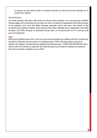14
Le groupe ne doit jamais oublier sa mission première qui est de faire des disciples par le
moyen de la relation.
Conclusion
Les petits Groupes cités dans cette étude ne sont que des exemples, ce ne sont pas des modèles.
Chaque église doit comprendre les principes qui sont à la base de l’organisation des Petits groupes
et les appliquer pour avoir des Petits Groupes organisés autour des dons, des talents et des
ministères des membres d’église. Nous devons éviter d’être inflexible dans l’organisation des Petits
Groupes. Les Petits Groupes ne grandiront jamais dans un environnement où l’on n’est pas prêt
pour le changement.
DEFI
Notre gros problème aujourd’hui, c’est que nous aimons recopier les modèles sans tenir compte des
principes et objectifs que nous avons vu précédemment. C’est le rôle des leaders, anciens et
pasteurs de rappeler constamment les objectifs des Petits groupes : FAIRE DES DISCIPLES. Nous
devons aider les membres à organiser des Petits Groupes qui les aident à exploiter au maximum
leurs dons spirituels. Acceptez-vous ce défi ?
 