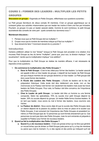 15
COURS 5 : FORMER DES LEADERS : MULTIPLIER LES PETITS
GROUPES
Discussion en groupe : Organisés en Petits Groupes, réfléchissez aux questions suivantes :
Le Petit groupe Serviteurs de Jésus compte 35 membres. C’est un groupe gigantesque qui va
croissant grâce aux activités missionnaires que son leader les motive à faire une fois par trimestre.
Pourtant, ce groupe n’a pas un leader associé stable. Comme ils sont nombreux, le petit Groupe
souhaiterait des conseils de votre part : quels conseils leur donnerez-vous ?
Maintenant discutons :
1. Pensez-vous que ce Petit Groupe doit se multiplier ?
2. Croyez-vous que le nombre de membres indique qu’il faut se multiplier ?
3. Que doivent-ils faire ? Comment doivent-ils s’y prendre ?
Introduction
Certains préfèrent utiliser le mot "diviser" lorsque le Petit Groupe doit procéder à la création d'un
nouveau Petit Groupe au lieu du terme "multiplier", parce que, pour eux, la division implique " une
soustraction", tandis que la multiplication implique "une addition".
Pour que la multiplication du Petit Groupe se réalise de manière efficace, il est nécessaire de
répondre à trois questions :
1. Où commence la multiplication des Petits Groupes ?
a. Dans le Petit Groupe : C’est le lieu idéal pour former des leaders. Le leader associé
est appelé à être un futur leader de groupe. L’objectif de tout leader de Petit Groupe
est que chaque membre de son groupe devienne un futur leader. Le Petit groupe doit
donc aussi former des leaders.
b. A l’Ecole des Leaders des Petits Groupes : L’Ecole de leaders est le lieu de
préparation théorique. Cette école doit être réellement une école, non un lieu
d’annonces où le Pasteur doit former non seulement les leaders mais aussi les futurs
leaders de Petits Groupes. Pour cela, le Pasteur doit être convaincu de l’importance
des Petits Groupes.
c. Chez le Leader de petit Groupe : Le leader doit être un homme ou une femme
consacrée. Selon les spécialistes, 70% du succès d’un petit Groupe dépend du
leader. 30% du succès dépend du groupe. Un leader fidèle forme d’autres leaders. Si
en tant que leader, nous avons du mal à former des leaders, nous courrons vers
l’échec.
d. Le Pasteur de district : Nous avons déjà dit que le succès des Petits Groupes dans
un district dépend de la passion du pasteur dans la mise en place et le soutien aux
Petits Groupes. Il est conscient de l’importance des Petits Groupes et possèdent lui-
même un Petit Groupe type de 12 personnes qui sont formés directement par lui. Ces
personnes ne sont pas dans des Petits Groupes, mais ils sont entrainés et préparés à
suppléer le Pasteur pour former de nouveaux leaders.
2. Quand se fait la multiplication des Petits Groupes ?
a. Quand il y a de nouveaux leaders : C'est une grosse erreur qui ne fera que générer
un nouvel échec que de diviser un Petit Groupe juste parce qu’il y a trop de membres
ou parce que c’est le moment. Il y a des signes et des points qui indiquent qu'il est
 