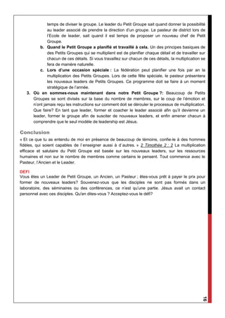 16
temps de diviser le groupe. Le leader du Petit Groupe sait quand donner la possibilité
au leader associé de prendre la direction d’un groupe. Le pasteur de district lors de
l’Ecole de leader, sait quand il est temps de proposer un nouveau chef de Petit
Groupe.
b. Quand le Petit Groupe a planifié et travaillé à cela. Un des principes basiques de
des Petits Groupes qui se multiplient est de planifier chaque détail et de travailler sur
chacun de ces détails. Si vous travaillez sur chacun de ces détails, la multiplication se
fera de manière naturelle.
c. Lors d’une occasion spéciale : La fédération peut planifier une fois par an la
multiplication des Petits Groupes. Lors de cette fête spéciale, le pasteur présentera
les nouveaux leaders de Petits Groupes. Ce programme doit se faire à un moment
stratégique de l’année.
3. Où en sommes-nous maintenant dans notre Petit Groupe ?: Beaucoup de Petits
Groupes se sont divisés sur la base du nombre de membres, sur le coup de l’émotion et
n’ont jamais reçu les instructions sur comment doit se dérouler le processus de multiplication.
Que faire? En tant que leader, former et coacher le leader associé afin qu’il devienne un
leader, former le groupe afin de susciter de nouveaux leaders, et enfin amener chacun à
comprendre que le seul modèle de leadership est Jésus.
Conclusion
« Et ce que tu as entendu de moi en présence de beaucoup de témoins, confie-le à des hommes
fidèles, qui soient capables de l`enseigner aussi à d`autres. » 2 Timothée 2 : 2 La multiplication
efficace et salutaire du Petit Groupe est basée sur les nouveaux leaders, sur les ressources
humaines et non sur le nombre de membres comme certains le pensent. Tout commence avec le
Pasteur, l’Ancien et le Leader.
DEFI
Vous êtes un Leader de Petit Groupe, un Ancien, un Pasteur ; êtes-vous prêt à payer le prix pour
former de nouveaux leaders? Souvenez-vous que les disciples ne sont pas formés dans un
laboratoire, des séminaires ou des conférences, ce n’est qu’une partie. Jésus avait un contact
personnel avec ces disciples. Qu'en dites-vous ? Acceptez-vous le défi?
 
