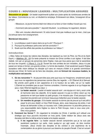 17
COURS 6 : NOUVEAUX LEADERS : MULTIPLICATION ASSUREE
Discussion en groupe : Un leader expérimenté quittait son poste après de nombreuses années de
dur labeur. Coïncidence ou non, un étudiant le remplaça. Embrassant son élève, l’enseignant dit au
groupe:
- Messieurs, ce jeune homme était mon élève et va faire un bien meilleur travail que moi.
- Comment cela sera possible ? répondit l'étudiant. Le professeur le regardant, déclara:
- Mon ami, écoutez attentivement: Si votre travail n'est pas meilleure que le mien, c'est que
j'ai échoué dans mon enseignement.
Maintenant discutons :
1. Le professeur avait-il raison dans ce qu’il a dit ? Pourquoi ?
2. Pourquoi le professeur parla avec tant de conviction ?
3. Quels sont les effets des paroles du professeur sur l’élève ?
Introduction
« Allez, faites de toutes les nations des disciples, les baptisant au nom du Père, du Fils et du Saint
Esprit, » (Matthieu 28 : 19) Ce texte présente la mission de Christ confiée à son église. Il doit être
réalisé, non par un groupe de personnes dans l’Eglise, mais par tous parce que c’est le sacerdoce
de tous les croyants. (1 Pierre 2 : 5 à 9). Durant les trois années de son ministère, Jésus n’a pas
passé son temps à former une grande armée, il a formé des leaders. C’est seulement quand l’Eglise
acceptera cette vision biblique du disciple qu’il sera en mesure d’obéir à la grande commission
donnée par Christ. Si l’ordre est de faire des disciples, alors en formant de nouveaux leaders, la
multiplication est assurée.
1. Où les rencontrer ? : Ils peuvent être plus près que nous ne l’imaginons, simplement parce
que nous ne regardons les personnes comme Dieu les regarde : « Et l`Éternel dit à Samuel:
Ne prends point garde à son apparence et à la hauteur de sa taille, car je l`ai rejeté.
L`Éternel ne considère pas ce que l`homme considère; l`homme regarde à ce qui frappe les
yeux, mais l`Éternel regarde au cœur. »
a. Le leader associé : Leader et leader associé sont une équipe et il doit y avoir unité
et harmonie dans les objectifs. Si le leader associé n’a pas la même vision qui me
passionne en tant que leader du petit groupe, il ne réussira pas. C'est pourquoi il est
important de prendre soin et d’avoir beaucoup d’attention pour le leader associé.
b. Un membre du groupe : Si le leader associé ne donne pas de preuve qu’il est prêt à
payer le prix pour établir un futur Petit Groupe, alors, avec beaucoup de prière, il est
temps de demander à Dieu un nouveau nom. Cette personne n’a peut-être jamais eu
une responsabilité dans l'église ou dans le Petit Groupe, mais si vous avez prié ;
Dieu vous guidera.
2. Comment les former ? : En regardant le ministère du Christ, il semble qu’il utilisait une
stratégie que nous pouvons énumérer en trois ponts. Cette relation de Jésus avec ses
disciples doit être la même entre le leader et le leader associé :
a. Il me regarde faire : Le leader associé devrait comprendre que je ne suis pas
seulement quelqu’un qui parle, mais quelqu’un qui agit aussi. Je dois montrer
l'exemple. Jésus choisit ses disciples et les conduit à une expérience de la
contemplation de sa gloire à pourvoir aux besoins du peuple d'Israël. C’est en suivant
 