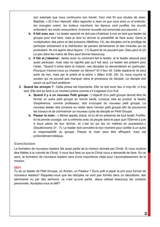 18
son exemple que nous continuons son travail. Ceci met fin aux doutes de Jean-
Baptiste: « Et il leur répondit: Allez rapporter à Jean ce que vous avez vu et entendu:
les aveugles voient, les boiteux marchent, les lépreux sont purifiés, les sourds
entendent, les morts ressuscitent, la bonne nouvelle est annoncée aux pauvres. »
b. Il fait avec eux : Le leader associé ne doit pas s'habituer à moi en tant que leader de
groupe pour tout faire, mais je dois lui donner la possibilité de faire aussi. Dans la
multiplication des pains et des poissons (Matthieu 14), les disciples ont le privilège de
participer activement à la distribution de paniers alimentaires et des miracles qui se
produisent. Ils ont appris deux leçons : (1) Quand ils ne peuvent pas, Dieu peut et (2)
Le peu dans les mains de Dieu peut donner beaucoup.
c. Il fait et j’observe : Après avoir vu comment fait le leader, et le leader associé peut
aussi participer, mais cela ne signifie pas qu’il fait seul. Le leader est présent pour
l’aider. "Quand il entra dans la maison, ses disciples lui demandèrent en particulier:
Pourquoi n'avons-nous pu chasser ce démon? Et il leur dit: Cette espèce-là ne peut
sortir de rien, mais par la prière et le jeûne » (Marc 9:28, 29). Ici, nous voyons le
soutien qui ne pouvait pas manquer dans le processus de disciple. Le disciple doit
savoir ce qu'il faut améliorer.
3. Quand les envoyer ? : Cette phase est importante. Elle ne doit avoir lieu ni trop tôt, ni trop
tard. Elle doit se faire à un moment précis comme s’il s’agissait d’un fruit.
a. Quand il y a un nouveau Petit groupe : L'objectif d'un petit groupe devrait être de
former un autre petit groupe en bonne santé. Lorsque cela se produit, le leader
d'expérience, comme professeur, doit s’occuper du nouveau petit groupe. Le
nouveau leader doit conduire ou rester dans l’ancien petit groupe afin de poursuivre
les travaux et de commencer un nouveau cycle de disciple en Petit Groupe.
b. Passer la main : « Moïse appela Josué, et lui dit en présence de tout Israël: Fortifie-
toi et prends courage, car tu entreras avec ce peuple dans le pays que l`Éternel a juré
à leurs pères de leur donner, et c`est toi qui les en mettras en possession.»
(Deutéronome 31 : 7). Le leader doit connaître le bon moment pour confier à un autre
la responsabilité du groupe. Passer la main peut être effrayant, mais est
profondément biblique.
Conclusion
La formation de nouveaux leaders fait aussi partie de la mission donnée par Christ. Si nous voulons
être fidèles à la volonté de Christ, il nous faut faire ce que le Christ nous a demandé de faire. En ce
sens, la formation de nouveaux leaders sera d'une importance vitale pour l’accomplissement de la
mission.
DEFI
Tu es un leader de Petit Groupe, un Ancien, un Pasteur ? Es-tu prêt à payer le prix pour former de
nouveaux leaders? Rappelez-vous que les disciples ne sont pas formés dans un laboratoire, des
séminaires ou par des sermons, ce n’est qu’une partie. Jésus utilisait beaucoup les contacts
personnels. Acceptez-vous le défi?
 