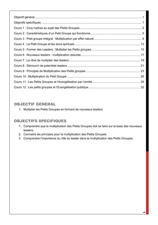 1
Objectif général................................................................................................................................. 1
Objectifs spécifiques ......................................................................................................................... 1
Cours 1 : Cinq mythes au sujet des Petits Groupes........................................................................... 2
Cours 2 : Caractéristiques d’un Petit Groupe qui fonctionne.............................................................. 5
Cours 3 : Petit groupe Intégral : Multiplication par effet naturel.......................................................... 9
Cours 4 : Le Petit Groupe et les dons spirituels............................................................................... 12
Cours 5 : Former des Leaders : Multiplier les Petits groupes........................................................... 15
Cours 6 : Nouveaux leaders : multiplication assurée ....................................................................... 17
Cours 7 : Le rêve de multiplier des leaders. .................................................................................... 19
Cours 8 : Découvrir de potentiels leaders........................................................................................ 21
Cours 9 : Principes de Multiplication des Petits groupes ................................................................. 23
Cours 10 : Multiplication du Petit Groupe ........................................................................................ 26
Cours 11 : Les Petits Groupes et l’évangélisation par l’amitié ......................................................... 29
Cours 12 : Les petits groupes et l’Evangélisation publique.............................................................. 32
OBJECTIF GENERAL
1. Multiplier les Petits Groupes en formant de nouveaux leaders.
OBJECTIFS SPECIFIQUES
1. Comprendre que la multiplication des Petits Groupes doit se faire sur la base des nouveaux
leaders.
2. Connaitre les principes pour la multiplication des Petits Groupes.
3. Comprendre l’importance du rôle du leader dans la multiplication des Petits Groupes.
 