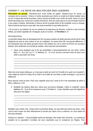 19
COURS 7 : LE REVE DE MULTIPLIER DES LEADERS.
Discussion au groupe : Munissez-vous d’une feuille de papier. Asseyez-vous en cercle. La
consigne est la suivante : Chacun a trente secondes pour écrire un projet qu’il désire réaliser dans
sa vie. A l’issue des trente secondes, chacun donne sa feuille à son voisin de droite. Celui-ci a aussi
trente secondes pour continuer le projet commencé. Ainsi de suite jusqu’à ce que la feuille revienne
à son auteur d’origine. Demandez à chacun de lire le projet entier et de constater ce qui a changé.
Cela montrera que seul on peut aller vite mais ensemble on peut aller plus loin.
« Et ce que tu as entendu de moi en présence de beaucoup de témoins, confie-le à des hommes
fidèles, qui soient capables de l`enseigner aussi à d`autres. » 2 Timothée 2 : 2
Introduction
La première étape dans le développement de nouveaux leaders de petits groupes est de rêver à des
dirigeants de plus en plus mature et qui se multiplient. Un grand rêve fait une grande différence. Il
est nécessaire pour les petits groupes d’avoir des leaders qui ont la vision de former de nouveaux
leaders. Non seulement une armée de soldats, mais aussi les commandants.
1. Jésus nous enseigne que la foi est essentielle à l’accomplissement de nos rêves. Lisons
Marc 11 : 22 à 24, Luc 17 : 6, Matthieu 21 : 21 et 22. Ecrivez comment notre foi peut nous
aider à accomplir nos rêves.
----------------------------------------------------------------------------------------------------------------------------
----------------------------------------------------------------------------------------------------------------------------
----------------------------------------------------------------------------------------------------------------------------
----------------------------------------------------------------------------------------------------------------------------
----------------------------------------------------------------------------------------------------------------------------
Selon les trois textes bibliques, ce n'est pas la taille de notre foi ("la taille d'un grain de moutarde"),
mais l'objet de notre foi («Ayez foi en Dieu") et la taille de nos rêves («cette montagne ») qui font la
différence.
Nous devons croire et prier. Paul nous rappelle aussi que «sans la foi il est impossible de plaire à
Dieu» (Hébreux 11:6).
2. Multiplier les leaders était pour Jésus plus qu’uneune stratégie, c’était un impératif. Lisons
Matthieu 28 : 19 et 20 et comparons avec 2 Timothée 2 : 2 pour identifier quel est l’objectif de
Dieu pour son église.
----------------------------------------------------------------------------------------------------------------------------
----------------------------------------------------------------------------------------------------------------------------
----------------------------------------------------------------------------------------------------------------------------
----------------------------------------------------------------------------------------------------------------------------
----------------------------------------------------------------------------------------------------------------------------
Multiplier peut coûter cher, surtout dans la première étape, qui peut être plus lente que prévu, mais
c’est le seul moyen de faire efficacement le travail que Jésus nous a ordonné, en nous disant de
faire des disciples.
Quelqu'un a déclaré : « Quand l'église expire les disciples, elle inspire des convertis.» La croissance
actuelle de la population mondiale est plus importante que la croissance de l’Eglise. Pour
 