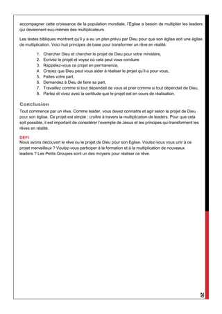 20
accompagner cette croissance de la population mondiale, l’Eglise a besoin de multiplier les leaders
qui deviennent eux-mêmes des multiplicateurs.
Les textes bibliques montrent qu’il y a eu un plan prévu par Dieu pour que son église soit une église
de multiplication. Voici huit principes de base pour transformer un rêve en réalité:
1. Chercher Dieu et chercher le projet de Dieu pour votre ministère,
2. Ecrivez le projet et voyez où cela peut vous conduire
3. Rappelez-vous ce projet en permanence,
4. Croyez que Dieu peut vous aider à réaliser le projet qu’il a pour vous,
5. Faites votre part,
6. Demandez à Dieu de faire sa part,
7. Travaillez comme si tout dépendait de vous et prier comme si tout dépendait de Dieu,
8. Parlez et vivez avec la certitude que le projet est en cours de réalisation.
Conclusion
Tout commence par un rêve. Comme leader, vous devez connaitre et agir selon le projet de Dieu
pour son église. Ce projet est simple : croître à travers la multiplication de leaders. Pour que cela
soit possible, il est important de considérer l’exemple de Jésus et les principes qui transforment les
rêves en réalité.
DEFI
Nous avons découvert le rêve ou le projet de Dieu pour son Eglise. Voulez-vous vous unir à ce
projet merveilleux ? Voulez-vous participer à la formation et à la multiplication de nouveaux
leaders ? Les Petits Groupes sont un des moyens pour réaliser ce rêve.
 