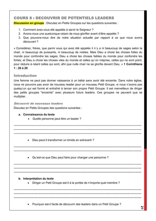 21
COURS 8 : DECOUVRIR DE POTENTIELS LEADERS
Discussion en groupe : Discutez en Petits Groupes sur les questions suivantes :
1. Comment avez-vous été appelés à servir le Seigneur ?
2. Avons-nous une quelconque raison de nous glorifier avant d’être appelés ?
3. Que pouvons-nous dire de notre situation actuelle par rapport à ce que nous avons
découvert ?
« Considérez, frères, que parmi vous qui avez été appelés il n`y a ni beaucoup de sages selon la
chair, ni beaucoup de puissants, ni beaucoup de nobles. Mais Dieu a choisi les choses folles du
monde pour confondre les sages; Dieu a choisi les choses faibles du monde pour confondre les
fortes; et Dieu a choisi les choses viles du monde et celles qu`on méprise, celles qui ne sont point,
pour réduire à néant celles qui sont, afin que nulle chair ne se glorifie devant Dieu. » 1 Corinthiens
1 : 26 à 29
Introduction
Une femme ne peut pas donner naissance à un bébé sans avoir été enceinte. Dans notre église,
nous ne pouvons pas avoir de nouveau leader pour un nouveau Petit Groupe, si nous n’avons pas
quelqu’un qui est formé et entraîné à lancer son propre Petit Groupe. Il est merveilleux de diriger
des petits groupes "enceints" avec plusieurs futurs leaders. Ces groupes ne peuvent que se
multiplier.
Découvrir de nouveaux leaders
Discutez en Petits Groupes des questions suivantes :
a. Connaissance du texte
 Quelle personne peut être un leader ?
-------------------------------------------------------------------------------------------------------------------------------------
-------------------------------------------------------------------------------------------------------------------------------------
-------------------------------------------------------------------------------------------------------------------------------------
 Dieu peut-il transformer un timide en extraverti ?
-------------------------------------------------------------------------------------------------------------------------------------
-------------------------------------------------------------------------------------------------------------------------------------
 Qu’est-ce que Dieu peut faire pour changer une personne ?
-------------------------------------------------------------------------------------------------------------------------------------
-------------------------------------------------------------------------------------------------------------------------------------
-------------------------------------------------------------------------------------------------------------------------------------
b. Interprétation du texte
 Diriger un Petit Groupe est-il à la portée de n’importe quel membre ?
-------------------------------------------------------------------------------------------------------------------------------------
-------------------------------------------------------------------------------------------------------------------------------------
-------------------------------------------------------------------------------------------------------------------------------------
 Pourquoi est-il facile de découvrir des leaders dans un Petit Groupe ?
 