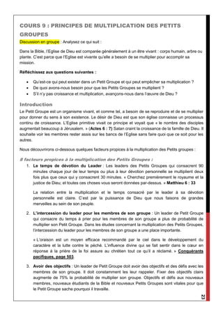 23
COURS 9 : PRINCIPES DE MULTIPLICATION DES PETITS
GROUPES
Discussion en groupe : Analysez ce qui suit :
Dans la Bible, l’Eglise de Dieu est comparée généralement à un être vivant : corps humain, arbre ou
plante. C’est parce que l’Eglise est vivante qu’elle a besoin de se multiplier pour accomplir sa
mission.
Réfléchissez aux questions suivantes :
 Qu’est-ce qui peut exister dans un Petit Groupe et qui peut empêcher sa multiplication ?
 De quoi avons-nous besoin pour que les Petits Groupes se multiplient ?
 S’il n’y pas croissance et multiplication, avançons-nous dans l’œuvre de Dieu ?
Introduction
Le Petit Groupe est un organisme vivant, et comme tel, a besoin de se reproduire et de se multiplier
pour donner du sens à son existence. Le désir de Dieu est que son église connaisse un processus
continu de croissance. L’Eglise primitive vivait ce principe et voyait que « le nombre des disciples
augmentait beaucoup à Jérusalem. » (Actes 6 : 7) Satan craint la croissance de la famille de Dieu. Il
souhaite voir les membres rester assis sur les bancs de l’Eglise sans faire quoi que ce soit pour les
autres.
Nous découvrirons ci-dessous quelques facteurs propices à la multiplication des Petits groupes :
8 facteurs propices à la multiplication des Petits Groupes :
1. Le temps de dévotion du Leader : Les leaders des Petits Groupes qui consacrent 90
minutes chaque jour de leur temps ou plus à leur dévotion personnelle se multiplient deux
fois plus que ceux qui y consacrent 30 minutes. « Cherchez premièrement le royaume et la
justice de Dieu; et toutes ces choses vous seront données par-dessus. » Matthieu 6 : 33
La relation entre la multiplication et le temps consacré par le leader à sa dévotion
personnelle est claire. C’est par la puissance de Dieu que nous faisons de grandes
merveilles au sein de son peuple.
2. L’intercession du leader pour les membres de son groupe : Un leader de Petit Groupe
qui consacre du temps à prier pour les membres de son groupe a plus de probabilité de
multiplier son Petit Groupe. Dans les études concernant la multiplication des Petits Groupes,
l’intercession du leader pour les membres de son groupe a une place importante.
« L’oraison est un moyen efficace recommandé par le ciel dans le développement du
caractère et la lutte contre le péché. L’influence divine qui se fait sentir dans le cœur en
réponse à la prière de la foi assure au chrétien tout ce qu’il a réclamé. » Conquérants
pacifiques, page 503.
3. Avoir des objectifs : Un leader de Petit Groupe doit avoir des objectifs et des défis avec les
membres de son groupe. Il doit constamment les leur rappeler. Fixer des objectifs clairs
augmente de 75% la probabilité de multiplier son groupe. Objectifs et défis aux nouveaux
membres, nouveaux étudiants de la Bible et nouveaux Petits Groupes sont vitales pour que
le Petit Groupe sache pourquoi il travaille.
 