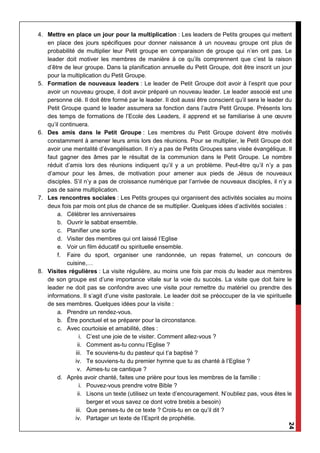 24
4. Mettre en place un jour pour la multiplication : Les leaders de Petits groupes qui mettent
en place des jours spécifiques pour donner naissance à un nouveau groupe ont plus de
probabilité de multiplier leur Petit groupe en comparaison de groupe qui n’en ont pas. Le
leader doit motiver les membres de manière à ce qu’ils comprennent que c’est la raison
d’être de leur groupe. Dans la planification annuelle du Petit Groupe, doit être inscrit un jour
pour la multiplication du Petit Groupe.
5. Formation de nouveaux leaders : Le leader de Petit Groupe doit avoir à l’esprit que pour
avoir un nouveau groupe, il doit avoir préparé un nouveau leader. Le leader associé est une
personne clé. Il doit être formé par le leader. Il doit aussi être conscient qu’il sera le leader du
Petit Groupe quand le leader assumera sa fonction dans l’autre Petit Groupe. Présents lors
des temps de formations de l’Ecole des Leaders, il apprend et se familiarise à une œuvre
qu’il continuera.
6. Des amis dans le Petit Groupe : Les membres du Petit Groupe doivent être motivés
constamment à amener leurs amis lors des réunions. Pour se multiplier, le Petit Groupe doit
avoir une mentalité d’évangélisation. Il n’y a pas de Petits Groupes sans visée évangélique. Il
faut gagner des âmes par le résultat de la communion dans le Petit Groupe. Le nombre
réduit d’amis lors des réunions indiquent qu’il y a un problème. Peut-être qu’il n’y a pas
d’amour pour les âmes, de motivation pour amener aux pieds de Jésus de nouveaux
disciples. S’il n’y a pas de croissance numérique par l’arrivée de nouveaux disciples, il n’y a
pas de saine multiplication.
7. Les rencontres sociales : Les Petits groupes qui organisent des activités sociales au moins
deux fois par mois ont plus de chance de se multiplier. Quelques idées d’activités sociales :
a. Célébrer les anniversaires
b. Ouvrir le sabbat ensemble.
c. Planifier une sortie
d. Visiter des membres qui ont laissé l’Eglise
e. Voir un film éducatif ou spirituelle ensemble.
f. Faire du sport, organiser une randonnée, un repas fraternel, un concours de
cuisine,…
8. Visites régulières : La visite régulière, au moins une fois par mois du leader aux membres
de son groupe est d’une importance vitale sur la voie du succès. La visite que doit faire le
leader ne doit pas se confondre avec une visite pour remettre du matériel ou prendre des
informations. Il s’agit d’une visite pastorale. Le leader doit se préoccuper de la vie spirituelle
de ses membres. Quelques idées pour la visite :
a. Prendre un rendez-vous.
b. Être ponctuel et se préparer pour la circonstance.
c. Avec courtoisie et amabilité, dites :
i. C’est une joie de te visiter. Comment allez-vous ?
ii. Comment as-tu connu l’Eglise ?
iii. Te souviens-tu du pasteur qui t’a baptisé ?
iv. Te souviens-tu du premier hymne que tu as chanté à l’Eglise ?
v. Aimes-tu ce cantique ?
d. Après avoir chanté, faites une prière pour tous les membres de la famille :
i. Pouvez-vous prendre votre Bible ?
ii. Lisons un texte (utilisez un texte d’encouragement. N’oubliez pas, vous êtes le
berger et vous savez ce dont votre brebis a besoin)
iii. Que penses-tu de ce texte ? Crois-tu en ce qu’il dit ?
iv. Partager un texte de l’Esprit de prophétie.
 