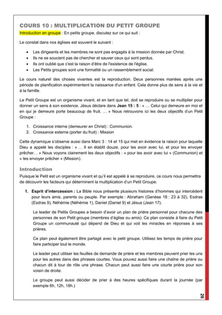 26
COURS 10 : MULTIPLICATION DU PETIT GROUPE
Introduction en groupe : En petits groupe, discutez sur ce qui suit :
Le constat dans nos églises est souvent le suivant :
 Les dirigeants et les membres ne sont pas engagés à la mission donnée par Christ.
 Ils ne se soucient pas de chercher et sauver ceux qui sont perdus.
 Ils ont oublié que c'est la raison d’être de l'existence de l'église.
 Les Petits groupes sont une formalité ou un rassemblement social.
Le cours naturel des choses vivantes est la reproduction. Deux personnes mariées après une
période de planification expérimentent la naissance d'un enfant. Cela donne plus de sens à la vie et
à la famille.
Le Petit Groupe est un organisme vivant, et en tant que tel, doit se reproduire ou se multiplier pour
donner un sens à son existence. Jésus déclare dans Jean 15 : 5 : « … Celui qui demeure en moi et
en qui je demeure porte beaucoup de fruit. … » Nous retrouvons ici les deux objectifs d’un Petit
Groupe :
1. Croissance interne (demeurer en Christ) : Communion.
2. Croissance externe (porter du fruit) : Mission
Cette dynamique s’observe aussi dans Marc 3 : 14 et 15 qui met en évidence la raison pour laquelle
Dieu a appelé les disciples : « … Il en établit douze, pour les avoir avec lui, et pour les envoyer
prêcher… » Nous voyons clairement les deux objectifs : « pour les avoir avec lui » (Communion) et
« les envoyer prêcher » (Mission).
Introduction
Puisque le Petit est un organisme vivant et qu’il est appelé à se reproduire, ce cours nous permettra
de découvrir les facteurs qui déterminent la multiplication d’un Petit Groupe.
1. Esprit d’intercession : La Bible nous présente plusieurs histoires d’hommes qui intercèdent
pour leurs amis, parents ou peuple. Par exemple : Abraham (Genèse 18 : 23 à 32), Esdras
(Esdras 9), Néhémie (Néhémie 1), Daniel (Daniel 9) et Jésus (Jean 17).
Le leader de Petits Groupes a besoin d’avoir un plan de prière personnel pour chacune des
personnes de son Petit groupe (membres d’église ou amis). Ce plan consiste à faire du Petit
Groupe un communauté qui dépend de Dieu et qui voit les miracles en réponses à ses
prières.
Ce plan peut également être partagé avec le petit groupe. Utilisez les temps de prière pour
faire participer tout le monde.
Le leader peut utiliser les feuilles de demande de prière et les membres peuvent prier les uns
pour les autres dans des phrases courtes. Vous pouvez aussi faire une chaîne de prière ou
chacun dit à tour de rôle une phrase. Chacun peut aussi faire une courte prière pour son
voisin de droite.
Le groupe peut aussi décider de prier à des heures spécifiques durant la journée (par
exemple 6h, 12h, 18h.)
 