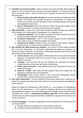 27
2. Formation de nouveaux leaders : Nous ne pouvons pas nous permettre d'être appelé des
leaders si nous ne parvenons pas à former de nouveaux dirigeants. «Un leader est celui qui
forme de nouveau leader. » Jésus lui-même nous a demandé de prier pour plus d'ouvriers
dans la moisson.
a. Ecole de leaders des petits Groupes. De manière régulière, les leaders des Petits
groupes sont formés par le pasteur de district sur des thèmes en relation avec
l’amour pour les âmes, la notion de leader, la vision des Petits groupes, les doctrines
et l’engagement missionnaire.
b. Dans le Petit Groupe. C’est le lieu idéal pour former de nouveaux leaders comme
nous l’avons déjà vu. Le leader associé est le premier candidat.
3. Défis trimestriels : Le plan vise à fournir des activités aux Petits Groupes pour évaluer les
Petits Groupes, leur fonctionnement, l'évangélisation, la multiplication, etc.
a. Croissance spirituelle : Plan de lecture quotidien de la Bible, Etude de la leçon de
l’Ecole du sabbat et visite des membres du Petit Groupe.
b. Croissance missionnaire : Avoir un Petit Groupe organisé en paire missionnaire
(deux à deux). Avoir un objectif de baptême pour l’année.
c. Croissance de l’Eglise : Réaliser l’Ecole du sabbat en Petit Groupe. Réaliser le
programme des J.A. en Petit Groupe, Retraites en Petit Groupe.
4. Des réunions de Petits Groupes qui inspirent : Les réunions en Petit Groupe devraient
être une source d’inspiration. Un des facteurs déterminant des églises en croissance est
d’avoir des cultes qui inspirent. Les membres du Petit groupe doivent se sentir heureux d’être
dans le Petit Groupe. Eléments indispensables :
a. Un bon accueil : Celui qui accueille le Petit Groupe chez lui doit pouvoir de manière
spécifique et individuelle mettre tout le monde à l’aise, qu’il s’agisse de membres
d’église ou d’invités.
b. Louanges : Avec des DVD, des CD, des karaokés, des instruments de musique.
L’objectif est de louer Dieu avec des chants et des hymnes.
c. Prières selon les besoins : il est important de prier pour les besoins de chacun des
membres du groupe.
d. Etude de la Bible : cette étude doit être pratique. Elle doit se traduire par des
applications pratiques dans la vie quotidienne.
e. Témoignages : Dans chaque réunion, il doit y avoir des témoignages montrant
comment Dieu a fait des miracles dans la vie de ses enfants.
5. Une vision missionnaire : Tous les membres du Petit groupe doivent avoir en tête que leur
objectif est de gagner des âmes pour Christ. Il faut donc concevoir des plans d’évangélisation
pour la semaine.
Parlant de l’Eglise de Thessalonique, Ellen WHITE dit : « Les chrétiens de Thessalonique
étaient de vrais missionnaires. […] et la parole du Seigneur prêchée par les apôtres était
accompagnée de puissance. Les cœurs étaient gagnés à l’Evangile, et de nombreuses âmes
s’ajoutaient aux croyants. » Conquérants pacifiques, page 226. Comme l'église primitive,
un petit groupe va croître lorsque les membres considèrent le royaume de Dieu dans leur vie
comme une priorité.
6. Un plan stratégique : Il consiste à systématiser l'action coordonnée d'un Petit Groupe pour
son travail et définit:
a. Combien d’âmes seront gagnés par an, par trimestre et par mois.
b. Formation de paires missionnaires. Au moins deux par Petit Groupe.
 