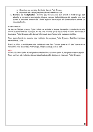28
c. Organiser une semaine de récolte dans le Petit Groupe.
d. Organiser une campagne publique avec le Petit Groupe.
7. Semaine de multiplication : Comme pour la naissance d’un enfant, le Petit Groupe doit
planifier le moment de se multiplier. Chaque membre du Petit Groupe doit travailler pour que
durant le deuxième trimestre de l’année il puisse se multiplier en ayant formé en amont, un
nouveau leader.
Conclusion
Le plan de Dieu est que son Eglise croisse, se multiplie et avance de manière conquérante dans le
monde avec la vérité de l’Evangile. Ce ne sera possible que si nous avons un vivier de nouveaux
leaders de Petits Groupes prêts à envahir le monde avec l'amour et la puissance de Dieu.
Nous avons formé des leaders, pour multiplier de nouveaux Petits Groupes. C’est la dynamique
expansive de Christ.
Exercice : Fixez une date pour votre multiplication de Petit Groupe, quand et où vous pourrez vous
rencontrer avec le nouveau Petit Groupe. Priez beaucoup pour ce plan.
DEFI
Voulez-vous faire partie d'une église vivante? Voulez-vous faire partie d'une église qui se multiplie?
Nous sommes à la recherche de nouveaux leaders prêts à diriger de nouveaux Petits Groupes.
 