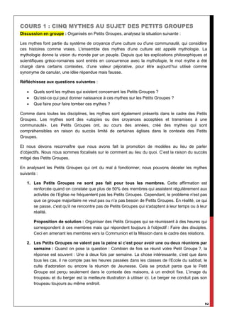 2
COURS 1 : CINQ MYTHES AU SUJET DES PETITS GROUPES
Discussion en groupe : Organisés en Petits Groupes, analysez la situation suivante :
Les mythes font partie du système de croyance d'une culture ou d'une communauté, qui considère
ces histoires comme vraies. L'ensemble des mythes d'une culture est appelé mythologie. La
mythologie donne la vision du monde par un peuple. Depuis que les explications philosophiques et
scientifiques gréco-romaines sont entrés en concurrence avec la mythologie, le mot mythe a été
chargé dans certains contextes, d’une valeur péjorative, pour être aujourd’hui utilisé comme
synonyme de canular, une idée répandue mais fausse.
Réfléchissez aux questions suivantes :
 Quels sont les mythes qui existent concernant les Petits Groupes ?
 Qu’est-ce qui peut donner naissance à ces mythes sur les Petits Groupes ?
 Que faire pour faire tomber ces mythes ?
Comme dans toutes les disciplines, les mythes sont également présents dans le cadre des Petits
Groupes. Les mythes sont des «utopies ou des croyances acceptées et transmises à une
communauté». Les Petits Groupes ont, au cours des années, créé des mythes qui sont
compréhensibles en raison du succès limité de certaines églises dans le contexte des Petits
Groupes.
Et nous devons reconnaître que nous avons fait la promotion de modèles au lieu de parler
d’objectifs. Nous nous sommes focalisés sur le comment au lieu du quoi. C’est la raison du succès
mitigé des Petits Groupes.
En analysant les Petits Groupes qui ont du mal à fonctionner, nous pouvons déceler les mythes
suivants :
1. Les Petits Groupes ne sont pas fait pour tous les membres. Cette affirmation est
renforcée quand on constate que plus de 50% des membres qui assistent régulièrement aux
activités de l’Eglise ne fréquentent pas les Petits Groupes. Cependant, le problème n'est pas
que ce groupe majoritaire ne veut pas ou n’a pas besoin de Petits Groupes. En réalité, ce qui
se passe, c'est qu'il ne rencontre pas de Petits Groupes qui s'adaptent à leur temps ou à leur
réalité.
Proposition de solution : Organiser des Petits Groupes qui se réunissent à des heures qui
correspondent à ces membres mais qui répondent toujours à l’objectif : Faire des disciples.
Ceci en amenant les membres vers la Communion et la Mission dans le cadre des relations.
2. Les Petits Groupes ne valent pas la peine si c’est pour avoir une ou deux réunions par
semaine : Quand on pose la question : Combien de fois se réunit votre Petit Groupe ?, la
réponse est souvent : Une à deux fois par semaine. La chose intéressante, c’est que dans
tous les cas, il ne compte pas les heures passées dans les classes de l’Ecole du sabbat, le
culte d’adoration ou encore la réunion de Jeunesse. Cela se produit parce que le Petit
Groupe est perçu seulement dans le contexte des maisons, à un endroit fixe. L’image du
troupeau et du berger est la meilleure illustration à utiliser ici. Le berger ne conduit pas son
troupeau toujours au même endroit.
 