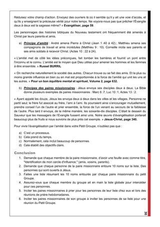 30
Réduisez votre champ d’action. Envoyez des ouvriers là où il semble qu’il y ait une voie d’accès, et
qu’ils y enseignent la précieuse vérité pour notre temps. Ne voyons-nous pas que prêcher l’Évangile
deux à deux est la sagesse même? » Evangéliser, page 59.
Les personnages des histoires bibliques du Nouveau testament ont fréquemment été amenés à
Christ par leurs parents et amis.
a) Principe d’amitié : André amena Pierre à Christ (Jean 1 :40 à 42) ; Matthieu amena ses
compagnons de travail et amis incrédules (Matthieu 9 : 10). Corneille incita ses parents et
ses amis soldats à recevoir Christ. (Actes 10 : 22 à 24).
« L'amitié met de côté les idées préconçues, fait tomber les barrières et fournit un pont entre
l'inconnu et le connu. L'amitié est le moyen que Dieu utilise pour amener les hommes et les femmes
à être ensemble. » Russel BURRIL
« On recherche naturellement la société des autres. Chacun trouve ou se fait des amis. Et la plus ou
moins grande influence en bien ou en mal est proportionnée à la force de l’amitié qui unit les uns et
les autres. » Pour un bon équilibre mental et spirituel, Volume 2, page 632.
b) Principes des paires missionnaires : Jésus envoya ses disciples deux à deux. La Bible
donne plusieurs exemples de paires missionnaires : Marc 6 :7, Luc 10 :1, Actes 13 : 2.
« Ayant appelé les douze, Jésus les envoya deux à deux dans les villes et les villages. Personne ne
partit seul; le frère fut associé au frère, l’ami à l’ami. Ils pourraient ainsi s’encourager mutuellement,
prendre conseil l’un de l’autre et prier ensemble, la force de l’un venant au secours de la faiblesse
de l’autre. Plus tard il envoya, de la même manière, les soixante-dix disciples. C’était le dessein du
Sauveur que les messagers de l’Evangile fussent ainsi unis. Notre œuvre d’évangélisation porterait
beaucoup plus de fruits si nous suivions de plus près cet exemple. » Jésus-Christ, page 340.
Pour vivre l’évangélisation par l’amitié dans votre Petit Groupe, n’oubliez pas que :
a) C’est un processus.
b) Cela prend du temps.
c) Normalement, cela inclut beaucoup de personnes.
d) Cela établit des objectifs clairs.
Conclusion
1. Demande que chaque membre de la paire missionnaire, d’avoir une feuille avec comme titre,
"Identification de mon cercle d'influence." (amis, voisins, parents).
2. Demande que chaque personne de la paire missionnaire entoure 10 noms sur la liste. Des
personnes qui sont ouverts à Jésus.
3. Faites une liste résumant les 10 noms entourés par chaque paire missionnaire du petit
Groupe.
4. Assurez-vous que chaque membre du groupe ait en main la liste globale pour intercéder
pour ces personnes.
5. Inciter les paires missionnaires à prier pour les personnes de leur liste chez eux et lors des
réunions de prière hebdomadaires.
6. Inciter les paires missionnaires de son groupe à inviter les personnes de sa liste pour une
réunion du Petit Groupe.
 