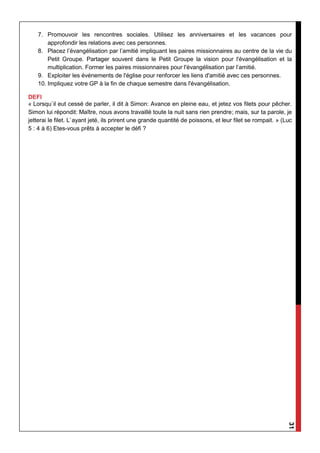 31
7. Promouvoir les rencontres sociales. Utilisez les anniversaires et les vacances pour
approfondir les relations avec ces personnes.
8. Placez l’évangélisation par l’amitié impliquant les paires missionnaires au centre de la vie du
Petit Groupe. Partager souvent dans le Petit Groupe la vision pour l'évangélisation et la
multiplication. Former les paires missionnaires pour l'évangélisation par l’amitié.
9. Exploiter les événements de l'église pour renforcer les liens d'amitié avec ces personnes.
10. Impliquez votre GP à la fin de chaque semestre dans l'évangélisation.
DEFI
« Lorsqu`il eut cessé de parler, il dit à Simon: Avance en pleine eau, et jetez vos filets pour pêcher.
Simon lui répondit: Maître, nous avons travaillé toute la nuit sans rien prendre; mais, sur ta parole, je
jetterai le filet. L`ayant jeté, ils prirent une grande quantité de poissons, et leur filet se rompait. » (Luc
5 : 4 à 6) Etes-vous prêts à accepter le défi ?
 