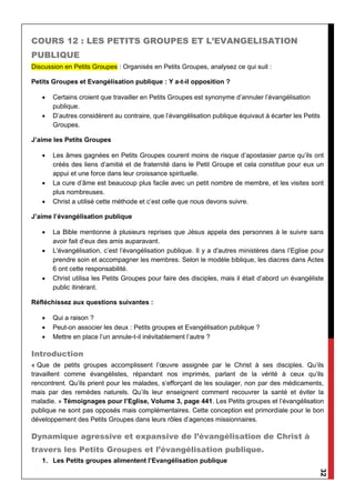 32
COURS 12 : LES PETITS GROUPES ET L’EVANGELISATION
PUBLIQUE
Discussion en Petits Groupes : Organisés en Petits Groupes, analysez ce qui suit :
Petits Groupes et Evangélisation publique : Y a-t-il opposition ?
 Certains croient que travailler en Petits Groupes est synonyme d’annuler l’évangélisation
publique.
 D’autres considèrent au contraire, que l’évangélisation publique équivaut à écarter les Petits
Groupes.
J’aime les Petits Groupes
 Les âmes gagnées en Petits Groupes courent moins de risque d’apostasier parce qu’ils ont
créés des liens d’amitié et de fraternité dans le Petit Groupe et cela constitue pour eux un
appui et une force dans leur croissance spirituelle.
 La cure d’âme est beaucoup plus facile avec un petit nombre de membre, et les visites sont
plus nombreuses.
 Christ a utilisé cette méthode et c’est celle que nous devons suivre.
J’aime l’évangélisation publique
 La Bible mentionne à plusieurs reprises que Jésus appela des personnes à le suivre sans
avoir fait d’eux des amis auparavant.
 L'évangélisation, c’est l’évangélisation publique. Il y a d'autres ministères dans l’Eglise pour
prendre soin et accompagner les membres. Selon le modèle biblique, les diacres dans Actes
6 ont cette responsabilité.
 Christ utilisa les Petits Groupes pour faire des disciples, mais il était d’abord un évangéliste
public itinérant.
Réfléchissez aux questions suivantes :
 Qui a raison ?
 Peut-on associer les deux : Petits groupes et Evangélisation publique ?
 Mettre en place l’un annule-t-il inévitablement l’autre ?
Introduction
« Que de petits groupes accomplissent l’œuvre assignée par le Christ à ses disciples. Qu’ils
travaillent comme évangélistes, répandant nos imprimés, parlant de la vérité à ceux qu’ils
rencontrent. Qu’ils prient pour les malades, s’efforçant de les soulager, non par des médicaments,
mais par des remèdes naturels. Qu’ils leur enseignent comment recouvrer la santé et éviter la
maladie. » Témoignages pour l’Eglise, Volume 3, page 441. Les Petits groupes et l’évangélisation
publique ne sont pas opposés mais complémentaires. Cette conception est primordiale pour le bon
développement des Petits Groupes dans leurs rôles d’agences missionnaires.
Dynamique agressive et expansive de l’évangélisation de Christ à
travers les Petits Groupes et l’évangélisation publique.
1. Les Petits groupes alimentent l’Evangélisation publique
 
