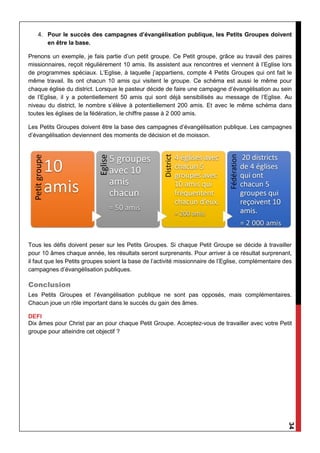 34
4. Pour le succès des campagnes d’évangélisation publique, les Petits Groupes doivent
en être la base.
Prenons un exemple, je fais partie d’un petit groupe. Ce Petit groupe, grâce au travail des paires
missionnaires, reçoit régulièrement 10 amis. Ils assistent aux rencontres et viennent à l’Eglise lors
de programmes spéciaux. L’Eglise, à laquelle j’appartiens, compte 4 Petits Groupes qui ont fait le
même travail. Ils ont chacun 10 amis qui visitent le groupe. Ce schéma est aussi le même pour
chaque église du district. Lorsque le pasteur décide de faire une campagne d’évangélisation au sein
de l’Eglise, il y a potentiellement 50 amis qui sont déjà sensibilisés au message de l’Eglise. Au
niveau du district, le nombre s’élève à potentiellement 200 amis. Et avec le même schéma dans
toutes les églises de la fédération, le chiffre passe à 2 000 amis.
Les Petits Groupes doivent être la base des campagnes d’évangélisation publique. Les campagnes
d’évangélisation deviennent des moments de décision et de moisson.
Tous les défis doivent peser sur les Petits Groupes. Si chaque Petit Groupe se décide à travailler
pour 10 âmes chaque année, les résultats seront surprenants. Pour arriver à ce résultat surprenant,
il faut que les Petits groupes soient la base de l’activité missionnaire de l’Eglise, complémentaire des
campagnes d’évangélisation publiques.
Conclusion
Les Petits Groupes et l’évangélisation publique ne sont pas opposés, mais complémentaires.
Chacun joue un rôle important dans le succès du gain des âmes.
DEFI
Dix âmes pour Christ par an pour chaque Petit Groupe. Acceptez-vous de travailler avec votre Petit
groupe pour atteindre cet objectif ?
 