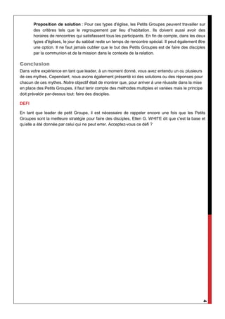 4
Proposition de solution : Pour ces types d'église, les Petits Groupes peuvent travailler sur
des critères tels que le regroupement par lieu d’habitation. Ils doivent aussi avoir des
horaires de rencontres qui satisfassent tous les participants. En fin de compte, dans les deux
types d'églises, le jour du sabbat reste un temps de rencontre spécial. Il peut également être
une option. Il ne faut jamais oublier que le but des Petits Groupes est de faire des disciples
par la communion et de la mission dans le contexte de la relation.
Conclusion
Dans votre expérience en tant que leader, à un moment donné, vous avez entendu un ou plusieurs
de ces mythes. Cependant, nous avons également présenté ici des solutions ou des réponses pour
chacun de ces mythes. Notre objectif était de montrer que, pour arriver à une réussite dans la mise
en place des Petits Groupes, il faut tenir compte des méthodes multiples et variées mais le principe
doit prévaloir par-dessus tout: faire des disciples.
DEFI
En tant que leader de petit Groupe, il est nécessaire de rappeler encore une fois que les Petits
Groupes sont la meilleure stratégie pour faire des disciples, Ellen G. WHITE dit que c'est la base et
qu’elle a été donnée par celui qui ne peut errer. Acceptez-vous ce défi ?
 