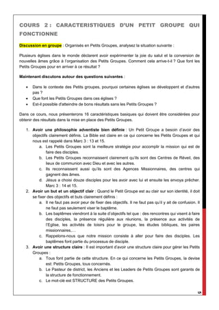 5
COURS 2 : CARACTERISTIQUES D’UN PETIT GROUPE QUI
FONCTIONNE
Discussion en groupe : Organisés en Petits Groupes, analysez la situation suivante :
Plusieurs églises dans le monde déclarent avoir expérimenter la joie du salut et la conversion de
nouvelles âmes grâce à l’organisation des Petits Groupes. Comment cela arrive-t-il ? Que font les
Petits Groupes pour en arriver à ce résultat ?
Maintenant discutons autour des questions suivantes :
 Dans le contexte des Petits groupes, pourquoi certaines églises se développent et d'autres
pas ?
 Que font les Petits Groupes dans ces églises ?
 Est-il possible d'atteindre de bons résultats sans les Petits Groupes ?
Dans ce cours, nous présenterons 16 caractéristiques basiques qui doivent être considérées pour
obtenir des résultats dans la mise en place des Petits Groupes.
1. Avoir une philosophie adventiste bien définie : Un Petit Groupe a besoin d’avoir des
objectifs clairement définis. La Bible est claire en ce qui concerne les Petits Groupes et qui
nous est rappelé dans Marc 3 : 13 et 15.
a. Les Petits Groupes sont la meilleure stratégie pour accomplir la mission qui est de
faire des disciples.
b. Les Petits Groupes reconnaissent clairement qu’ils sont des Centres de Réveil, des
lieux de communion avec Dieu et avec les autres.
c. Ils reconnaissent aussi qu’ils sont des Agences Missionnaires, des centres qui
gagnent des âmes.
d. Jésus a choisi douze disciples pour les avoir avec lui et ensuite les envoya prêcher.
Marc 3 : 14 et 15.
2. Avoir un but et un objectif clair : Quand le Petit Groupe est au clair sur son identité, il doit
se fixer des objectifs et buts clairement définis :
a. Il ne faut pas avoir peur de fixer des objectifs. Il ne faut pas qu’il y ait de confusion. Il
ne faut pas seulement viser le baptême.
b. Les baptêmes viendront à la suite d’objectifs tel que : des rencontres qui visent à faire
des disciples, la présence régulière aux réunions, la présence aux activités de
l’Eglise, les activités de loisirs pour le groupe, les études bibliques, les paires
missionnaires,…
c. Rappelons-nous que notre mission consiste à aller pour faire des disciples. Les
baptêmes font partie du processus de disciple.
3. Avoir une structure claire : Il est important d’avoir une structure claire pour gérer les Petits
Groupes :
a. Tous font partie de cette structure. En ce qui concerne les Petits Groupes, la devise
est: Petits Groupes, tous concernés.
b. Le Pasteur de district, les Anciens et les Leaders de Petits Groupes sont garants de
la structure de fonctionnement.
c. Le mot-clé est STRUCTURE des Petits Groupes.
 