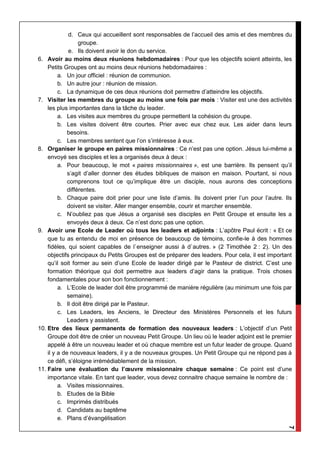 7
d. Ceux qui accueillent sont responsables de l’accueil des amis et des membres du
groupe.
e. Ils doivent avoir le don du service.
6. Avoir au moins deux réunions hebdomadaires : Pour que les objectifs soient atteints, les
Petits Groupes ont au moins deux réunions hebdomadaires :
a. Un jour officiel : réunion de communion.
b. Un autre jour : réunion de mission.
c. La dynamique de ces deux réunions doit permettre d’atteindre les objectifs.
7. Visiter les membres du groupe au moins une fois par mois : Visiter est une des activités
les plus importantes dans la tâche du leader.
a. Les visites aux membres du groupe permettent la cohésion du groupe.
b. Les visites doivent être courtes. Prier avec eux chez eux. Les aider dans leurs
besoins.
c. Les membres sentent que l’on s’intéresse à eux.
8. Organiser le groupe en paires missionnaires : Ce n’est pas une option. Jésus lui-même a
envoyé ses disciples et les a organisés deux à deux :
a. Pour beaucoup, le mot « paires missionnaires », est une barrière. Ils pensent qu’il
s’agit d’aller donner des études bibliques de maison en maison. Pourtant, si nous
comprenons tout ce qu’implique être un disciple, nous aurons des conceptions
différentes.
b. Chaque paire doit prier pour une liste d’amis. Ils doivent prier l’un pour l’autre. Ils
doivent se visiter. Aller manger ensemble, courir et marcher ensemble.
c. N’oubliez pas que Jésus a organisé ses disciples en Petit Groupe et ensuite les a
envoyés deux à deux. Ce n’est donc pas une option.
9. Avoir une Ecole de Leader où tous les leaders et adjoints : L’apôtre Paul écrit : « Et ce
que tu as entendu de moi en présence de beaucoup de témoins, confie-le à des hommes
fidèles, qui soient capables de l`enseigner aussi à d`autres. » (2 Timothée 2 : 2). Un des
objectifs principaux du Petits Groupes est de préparer des leaders. Pour cela, il est important
qu’il soit former au sein d’une Ecole de leader dirigé par le Pasteur de district. C’est une
formation théorique qui doit permettre aux leaders d’agir dans la pratique. Trois choses
fondamentales pour son bon fonctionnement :
a. L’Ecole de leader doit être programmé de manière régulière (au minimum une fois par
semaine).
b. Il doit être dirigé par le Pasteur.
c. Les Leaders, les Anciens, le Directeur des Ministères Personnels et les futurs
Leaders y assistent.
10. Etre des lieux permanents de formation des nouveaux leaders : L’objectif d’un Petit
Groupe doit être de créer un nouveau Petit Groupe. Un lieu où le leader adjoint est le premier
appelé à être un nouveau leader et où chaque membre est un futur leader de groupe. Quand
il y a de nouveaux leaders, il y a de nouveaux groupes. Un Petit Groupe qui ne répond pas à
ce défi, s’éloigne irrémédiablement de la mission.
11. Faire une évaluation du l’œuvre missionnaire chaque semaine : Ce point est d’une
importance vitale. En tant que leader, vous devez connaitre chaque semaine le nombre de :
a. Visites missionnaires.
b. Etudes de la Bible
c. Imprimés distribués
d. Candidats au baptême
e. Plans d’évangélisation
 
