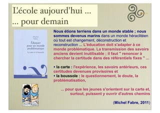 L
'école aujourd'hui ...
... pour demain
Nous étions terriens dans un monde stable ; nous
sommes devenus marins dans un monde héraclitéen
où tout est changement, déconstruction et
reconstruction ... L'éducation doit s'adapter à ce
monde problématique. La transmission des savoirs
anciens devient inutilisable ; il faut " renoncer à
chercher la certitude dans des référentiels fixes " ...

• la carte : l'expérience, les savoirs antérieurs, ces
certitudes devenues provisoires et
• la boussole : le questionnement, le doute, la
problématisation,

... pour que les jeunes s'orientent sur la carte et,
surtout, puissent y ouvrir d'autres chemins
(Michel Fabre, 2011)

 