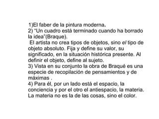 1)El faber de la pintura moderna . 2)   “Un cuadro está terminado cuando ha borrado la idea”(Braque).  El artista no crea tipos de objetos, sino  el  tipo de objeto absoluto. Fija y define su valor, su significado, en la situación histórica presente. Al definir el objeto, define al sujeto. 3) Vista en su conjunto la obra de Braqué es una especie de recopilación de pensamientos y de máximas .  4) Para él, por un lado está el espacio, la conciencia y por el otro el antiespacio, la materia. La materia no es la de las cosas, sino el color.  