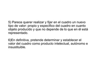 5) Parece querer realizar y fijar en el cuadro un nuevo tipo de valor: propio y específico del cuadro en cuanto objeto producido y que no depende de lo que en él está representado. 6)En definitiva, pretende determinar y establecer el valor del cuadro como producto intelectual, autónomo e insustituible. 