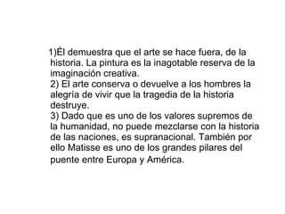 1)Él demuestra que el arte se hace fuera, de la historia. La pintura es la inagotable reserva de la imaginación creativa. 2) El arte conserva o devuelve a los hombres la alegría de vivir que la tragedia de la historia destruye. 3) Dado que es uno de los valores supremos de la humanidad, no puede mezclarse con la historia de las naciones, es supranacional. También por ello Matisse es uno de los grandes pilares del puente entre Europa y América.   