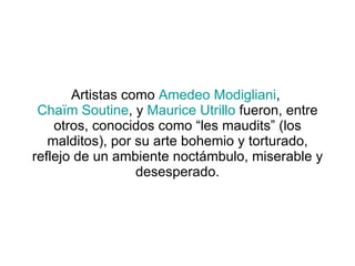 Artistas como  Amedeo Modigliani ,  Chaïm Soutine , y  Maurice Utrillo  fueron, entre otros, conocidos como “les maudits” (los malditos), por su arte bohemio y torturado, reflejo de un ambiente noctámbulo, miserable y desesperado. 