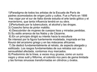 1)Paradigma de todos los artistas de la Escuela de París de padres acomodados de origen judío y cultos. Fue a París en 1906  tras viajar por el sur de Italia donde estudia el arte tardo gótico y el manierismo, que tanta influencia tendrá en su obra.  2)Perturbado por la tuberculosis, el alcohol y las drogas. 3) Cosecho fama de pintor maldito.   4) Descubridor de mujeres de cuerpos lisos y miradas perdidas.  5) Su estilo arranca de los Nabis y de Cézanne.  6) En un principio dirigió su interés hacia la escultura Se interesó por la figura fuertemente modelada, inspirada en los Kouroi del arcaísmo griego y en las máscaras africanas.   7) Se dedicó fundamentalmente al retrato, de aspecto alargado y estilizado. Los rasgos fundamentales de sus retratos son una sensualidad afectada, contornos muy marcados. 8) Predominio de la línea, a veces muy gruesa, como un surco negro y otras sutil y filiforme, el colorido rico pero de gama limitada y las formas sinuosas transformadas en cilindros y óvalos. 