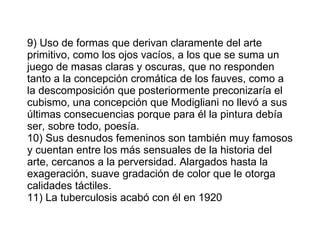 9) Uso de formas que derivan claramente del arte primitivo, como los ojos vacíos, a los que se suma un juego de masas claras y oscuras, que no responden tanto a la concepción cromática de los fauves, como a la descomposición que posteriormente preconizaría el cubismo, una concepción que Modigliani no llevó a sus últimas consecuencias porque para él la pintura debía ser, sobre todo, poesía. 10) Sus desnudos femeninos son también muy famosos y cuentan entre los más sensuales de la historia del arte, cercanos a la perversidad. Alargados hasta la exageración, suave gradación de color que le otorga calidades táctiles. 11) La tuberculosis acabó con él en 1920 