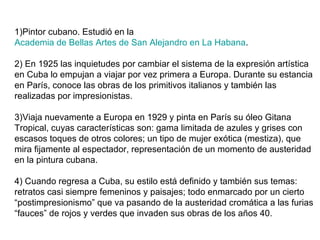 1)Pintor cubano. Estudió en la  Academia de Bellas Artes de San Alejandro en La Habana . 2) En 1925 las inquietudes por cambiar el sistema de la expresión artística en Cuba lo empujan a viajar por vez primera a Europa. Durante su estancia en París, conoce las obras de los primitivos italianos y también las realizadas por impresionistas. 3)Viaja nuevamente a Europa en 1929 y pinta en París su óleo Gitana Tropical, cuyas características son: gama limitada de azules y grises con escasos toques de otros colores; un tipo de mujer exótica (mestiza), que mira fijamente al espectador, representación de un momento de austeridad en la pintura cubana.  4) Cuando regresa a Cuba, su estilo está definido y también sus temas: retratos casi siempre femeninos y paisajes; todo enmarcado por un cierto “postimpresionismo” que va pasando de la austeridad cromática a las furias “fauces” de rojos y verdes que invaden sus obras de los años 40.  