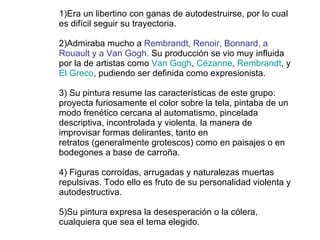 1)Era un libertino con ganas de autodestruirse, por lo cual es difícil seguir su trayectoria.   2)Admiraba mucho a  Rembrandt, Renoir, Bonnard, a Rouault y a Van Gogh.  Su producción se vio muy influida por la de artistas como  Van Gogh ,  Cézanne ,  Rembrandt , y  El Greco , pudiendo ser definida como expresionista. 3) Su pintura resume las características de este grupo: proyecta furiosamente el color sobre la tela, pintaba de un modo frenético cercana al automatismo, pincelada descriptiva, incontrolada y violenta, la manera de improvisar formas delirantes, tanto en retratos (generalmente grotescos) como en paisajes o en bodegones a base de carroña. 4) Figuras corroídas, arrugadas y naturalezas muertas repulsivas. Todo ello es fruto de su personalidad violenta y autodestructiva. 5)Su pintura expresa la desesperación o la cólera, cualquiera que sea el tema elegido. 