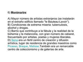 6)  Montmartre :  A) Mayor número de artistas extranjeros (se instalarán en el extraño edificio llamado "le Bauteau-Lavoir”). B) Condiciones de extrema miseria: tuberculosis, alcohol y drogas.  C) Barrio que contribuye a la fábula y la realidad de la bohemia y la melancolía,   con gran número de cabaret, frecuentado por artistas, poetas y mujeres liberales. D)  Sena  era un fértil centro de creación y difusión artística, lugar de residencia de grandes maestros como  Picasso ,  Braque ,  Matisse .También era un remarcable centro de coleccionismo y de galerías de arte.   