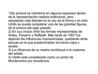 1)Su pintura se mantenía en algunos aspectos dentro de la representación realista tradicional, pero adoptando más libertad en el uso de la forma y el color. Utrillo se puede considerar una de las grandes figuras de la pintura del siglo pasado. 2) En sus inicios imitó las formas impresionistas de Sisley, Pissarro y Raffaelli. Más tarde en 1907 fue dejando las influencias impresionistas, quedando atrás épocas en la que predominaban los tonos rojos y azules. 3) La influencia de su madre contribuyó a la madurez del artista. 4) Utrillo está considerado como un pintor de Montemartre por excelencia. 