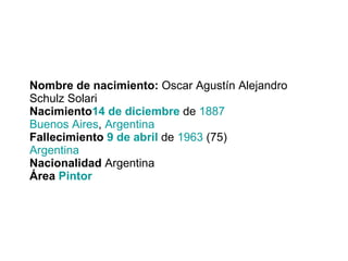 Nombre de nacimiento:  Oscar Agustín Alejandro Schulz Solari Nacimiento 14 de diciembre  de  1887 Buenos Aires ,  Argentina Fallecimiento  9 de abril  de  1963  (75) Argentina Nacionalidad  Argentina Área  Pintor 