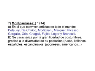 7)  Montparnasse : (  1914)  a) En el que conviven artistas de todo el mundo:  Delauny, De Chirico, Modigliani, Marquet, Picasso, Gargallo, Gris, Chagall, Fujita, Léger y Brancusi.  B) Se caracteriza por la gran libertad de costumbres, gracias a la diversidad de su población (rusos, italianos, españoles, escandinavos, japoneses, americanos...) 