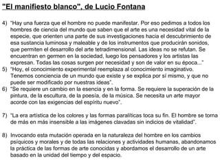 "El manifiesto blanco", de Lucio Fontana   “ Hay una fuerza que el hombre no puede manifestar. Por eso pedimos a todos los hombres de ciencia del mundo que saben que el arte es una necesidad vital de la especie, que orienten una parte de sus investigaciones hacia el descubrimiento de esa sustancia luminosa y maleable y de los instrumentos que producirán sonidos, que permiten el desarrollo del arte tetradimensional. Las ideas no se refutan. Se encuentran en germen en la sociedad, luego los pensadores y los artistas las expresan. Todas las cosas surgen por necesidad y son de valor en su época...” “ Hoy, el conocimiento experimental reemplaza al conocimiento imaginativo. Tenemos conciencia de un mundo que existe y se explica por sí mismo, y que no puede ser modificado por nuestras ideas”. “ Se requiere un cambio en la esencia y en la forma. Se requiere la superación de la pintura, de la escultura, de la poesía, de la música. Se necesita un arte mayor acorde con las exigencias del espíritu nuevo”. “ La era artística de los colores y las formas paralíticas toca su fin. El hombre se torna de más en más insensible a las imágenes clavadas sin indicios de vitalidad”. Invocando esta mutación operada en la naturaleza del hombre en los cambios psíquicos y morales y de todas las relaciones y actividades humanas, abandonamos la práctica de las formas de arte conocidas y abordamos el desarrollo de un arte basado en la unidad del tiempo y del espacio. 