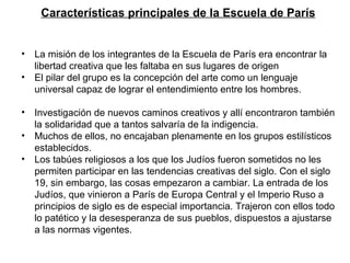Características principales de la Escuela de París La misión de los integrantes de la Escuela de París era encontrar la libertad creativa que les faltaba en sus lugares de origen  El pilar del grupo es la concepción del arte como un lenguaje universal capaz de lograr el entendimiento entre los hombres. Investigación de nuevos caminos creativos y allí encontraron también la solidaridad que a tantos salvaría de la indigencia. Muchos de ellos, no encajaban plenamente en los grupos estilísticos establecidos. Los tabúes religiosos a los que los Judíos fueron sometidos no les permiten participar en las tendencias creativas del siglo. Con el siglo 19, sin embargo, las cosas empezaron a cambiar. La entrada de los Judíos, que vinieron a París de Europa Central y el Imperio Ruso a principios de siglo es de especial importancia. Trajeron con ellos todo lo patético y la desesperanza de sus pueblos, dispuestos a ajustarse a las normas vigentes.  
