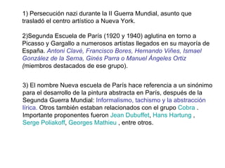 1) Persecución nazi durante la II Guerra Mundial, asunto que trasladó el centro artístico a Nueva York. 2) Segunda Escuela de París (1920 y 1940) aglutina en torno a Picasso y Gargallo a numerosos artistas llegados en su mayoría de España.  Antoni Clavé, Francisco Bores, Hernando Viñes, Ismael González de la Serna, Ginés Parra o Manuel Ángeles Ortiz  ( miembros destacados de ese grupo). 3) El nombre Nueva escuela de París hace referencia a un sinónimo para el desarrollo de la pintura abstracta en París, después de la Segunda Guerra Mundial:  Informalismo, tachismo y la abstracción lírica.  Otros también estaban relacionados con el grupo  Cobra  . Importante proponentes fueron  Jean Dubuffet ,  Hans Hartung  ,  Serge Poliakoff ,  Georges Mathieu  , entre otros.  