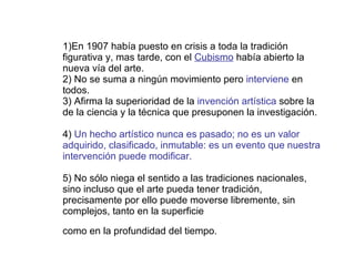 1)En 1907 había puesto en crisis a toda la tradición figurativa y, mas tarde, con el  Cubismo  había abierto la nueva vía del arte. 2) No se suma a ningún movimiento pero  interviene  en todos. 3) Afirma la superioridad de la  invención artística  sobre la de la ciencia y la técnica que presuponen la investigación. 4)  Un hecho artístico nunca es pasado; no es un valor adquirido, clasificado, inmutable: es un evento que nuestra intervención puede modificar. 5) No sólo niega el sentido a las tradiciones nacionales, sino incluso que el arte pueda tener tradición, precisamente por ello puede moverse libremente, sin complejos, tanto en la superficie como en la profundidad del tiempo.   