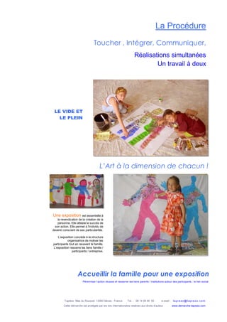 Tapiézo Mas du Rousset 13560 Sénas - France Tel. : 06 14 09 46 50 e-mail : tapi ezo@tapi ezo.c om
Cette démarche est protégée par les lois internationales relatives aux droits d’auteur www.demarche-tapiezo.com
La Procédure
Toucher , Intégrer, Communiquer,
Réalisations simultanées
Un travail à deux
Accueillir la famille pour une exposition
Pérenniser l’action réussie et resserrer les liens parents / institutions autour des participants : le lien social
L’Art à la dimension de chacun !
LE VIDE ET
LE PLEIN
Une exposition est essentielle à
la revendication de la création de la
personne. Elle atteste le succès de
son action. Elle permet à l’individu de
devenir conscient de ses particularités.
L’exposition concède à la structure
organisatrice de motiver les
participants tout en recevant la famille.
L’exposition resserre les liens famille /
participants / entreprise.
 