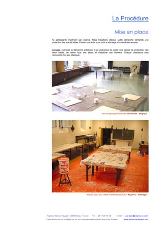 Tapiézo Mas du Rousset 13560 Sénas - France Tel. : 06 14 09 46 50 e-mail : tapi ezo@tapi ezo.c om
Cette démarche est protégée par les lois internationales relatives aux droits d’auteur www.demarche-tapiezo.com
La Procédure
Mise en place
12 participants maximum par séance. Nous travaillons debout. Cette démarche demande une
protection des sols et tables. Prévoir une autre zone pour le stockage horizontal des œuvres.
Conseils : pendant la démarche artistique il est préconisé de porter une blouse de protection, des
vieux habits, de retirer tous ses bijoux et d’attacher ses cheveux. Chaque chaussure sera
recouverte d’un sac plastique.
Mise en place pour le Musée d’Oostende – Belgique
Mise en place pour ANNE FRANK Realschule – Mayence – Allemagne
 