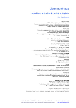 Tapiézo Mas du Rousset 13560 Sénas - France Tel. : 06 14 09 46 50 e-mail : tapi ezo@tapi ezo.c om
Cette démarche est protégée par les lois internationales relatives aux droits d’auteur www.demarche-tapiezo.com
Liste matériaux
Le solide et le liquide & Le vide et le plein
Pour 50 participants
PROTECTIONS
Bâche plastique épaisse pour protection des sols
Vieux journaux, sacs plastique pour recouvrir chaque chaussure des participants
1 rouleau scotch marron permettant la fixation des protections plastique
100 sacs poubelle gros volume (protection habits)
PEINTURES
Peinture à l’eau blanche, ordinaire (pour plafond) en bidon de 20L ou 25L
40 cl environ par œuvre et par participant soit
Q = 4 BIDONS de 20L de peinture blanche à l’eau
Peinture acrylique bleue, rouge, verte, jaune. Teintes vives en pot de 1litre
Q = 1 litre par couleur soit Q = 4L
SABLE
Sable fin. Présentation du sable en sac ou en seau
40 cl environ par participant et par œuvre
Q = 4 sacs de 20L de sable fin
12 MARQUEURS INDELEBILES NOIRS
10 crayons papier HB
SUPPORTS pour le SOLIDE et le LIQUIDE
Format bois aggloméré 30 x 30 cm de 1 cm épaisseur
Q = 3 formats bois par participant soit, selon emploi du temps consacré à la démarche :
Q = 150 formats 30 x 30 cm
SUPPORTS pour le VIDE te le PLEIN
Rouleaux nappe de papier blanc : prendre une largeur de 110 / 120 cm environ
Pour 50 participants, prévoir une longueur totale de 100 m environ
2 rouleaux scotch crêpe
PINCEAUX
Q = 30 pinceaux moyens
Q = 30 pinceaux larges (3cm)
COLLE
Colle à papier peint en poudre Q = 3 petites boites + 5 brosses de 7cm à encoller
FOURNITURES DIVERSES
Affiches pour collages, Journaux gratuits, magazines de cinéma, revues sur les motos,
le sport, les ordinateurs, magazines personnels, photos personnelles ...
RECIPIENTS
Gobelets à anse carton / plastique 20 cl = 1 par enfant soit Q = 50
Gobelets carton / plastique pour mélanges et préparation couleur Q = 50
3 seaux de 20L pour rinçage des mains
PREPARATION EXPOSITION
Fil de fer fin pour accroche arrière des œuvres
Q = 2 bobines de 20m de fil de fer fin (0,5)
Vis bois diamètre 2,5 mm longueur 1,5 cm soit 2 vis par œuvre soit
Q = 2 boites de150 vis tête cruciforme + 1 visseuse
Projection d’un diaporama sur écran géant
Installation d’un rétroprojecteur
Présentation PowerPoint de 3 minutes en boucle après discours lors du vernissage de l’exposition
 