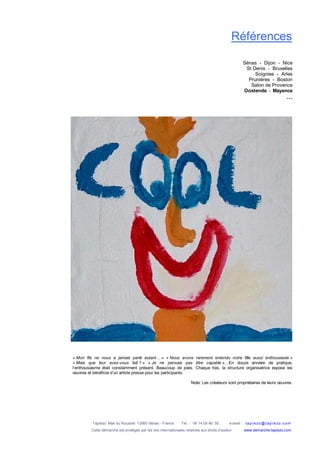 Tapiézo Mas du Rousset 13560 Sénas - France Tel. : 06 14 09 46 50 e-mail : tapi ezo@tapi ezo.c om
Cette démarche est protégée par les lois internationales relatives aux droits d’auteur www.demarche-tapiezo.com
Références
Sénas - Dijon - Nice
St Denis - Bruxelles
Soignies - Arles
Prunières - Boston
Salon de Provence
Oostende - Mayence
…
« Mon fils ne nous a jamais parlé autant… » « Nous avons rarement entendu notre fille aussi enthousiaste »
« Mais que leur avez-vous fait ? » « Je ne pensais pas être capable »…En douze années de pratique,
l’enthousiasme était constamment présent. Beaucoup de joies. Chaque fois, la structure organisatrice expose les
œuvres et bénéficie d’un article presse pour les participants.
Note: Les créateurs sont propriétaires de leurs œuvres.
 