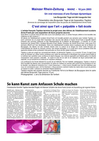 Mainzer Rhein-Zeitung - MAINZ - 10 juin 2003
Un vrai morceau d’une Europe dynamique
Les Burgunder Tage ont été inaugurés hier
Présentation des Burgunder Tage et de l’exposition Tapiézo
Annonce du vernissage de l’exposition avec les jeunes de l’établissement Anne-Frank
C’est ainsi que l’art « palpable » fait école
L’artiste français Tapiézo termine le projet avec des élèves de l’établissement scolaire
Anne-Frank par une exposition de leurs propres œuvres
Quel élève n’a jamais rêvé de faire des cours d’art plastique avec un artiste français célèbre et de travailler des
matériaux et des couleurs ?
48 élèves de l’établissement scolaire Anne-Frank ont travaillé pendant une semaine avec l’artiste Tapiézo. Le
point culminant de ce projet était l’exposition des œuvres des élèves à l’école Anne-Frank à laquelle étaient
présents des hommes politiques et des Représentants de la Maison de Bourgogne. « L’individu ne vit pas
seulement de l’étude PISA » souligne Monsieur Erwin Steilen, Directeur de l’école Anne-Frank, mais aussi d’un
domaine affectif qu’il faut développer. Dans son établissement scolaire situé à quelques pas de la Maison de
Bourgogne, les élèves ont des contacts directs avec la culture et la langue de notre voisin français par
l’intermédiaire de l’étude du français comme 1ère langue étrangère. Il n’y avait donc aucun problème entre les
apprentis artistes et leur professeur très particulier au cours de leur atelier artistique.
Tapiézo a créé son projet non conventionnel intitulé « la démarche Tapiézo » il y a environ 10 ans. Il s’agit d’une
sorte de thérapie qui utilise l’action artistique pour aider les participants à développer leur propre personnalité et
à maîtriser leur quotidien avec confiance et esprit d’équipe. Les instincts agressifs sont libérés grâce à la liberté
d’expression sans pression culturelle, en ayant le droit de se salir et en réalisant de façon personnelle ses
objectifs, ce qui transforme la violence en impulsion artistique.
Les professeurs de l’école attestent le succès de sa méthode. Par son habileté pédagogique, Tapiézo a réussi à
faire travailler les élèves avec concentration et calme en mettant au premier plan avant tout le processus et non
le résultat. Les élèves le remercie d’un « merci beaucoup ». « Nous avons travaillé avec tant de matériaux que
nous ne connaissions pas » dit Iris Gutmann « Nous pouvions vraiment mettre les mains dans le pot de peinture
et malaxer le sable » précise sa camarade Nadine Diederich.
Tapiézo expose ses propres œuvres au Frankfurter Hof et à la Maison de Bourgogne dans le cadre
des 9èmes Burgunder Tage jusqu’au 15 juin.
Photographies : L’art à la dimension de l’enfant
PHOTO : ‘Die Kindergermäße Kunst’
 
